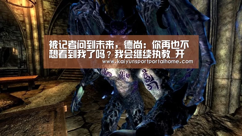 被记者问到未来,德尚:你再也不想看到我了吗?我会继续执教_开云体育(图1) KAIYUN入口